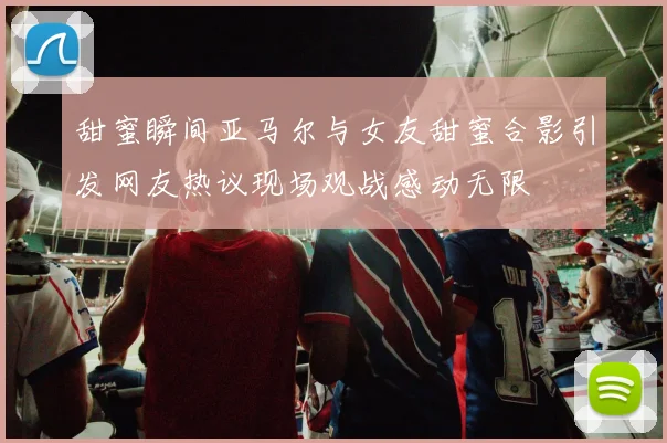 甜蜜瞬间亚马尔与女友甜蜜合影引发网友热议现场观战感动无限