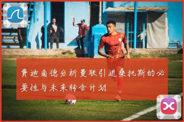 费迪南德分析曼联引进桑托斯的必要性与未来转会计划