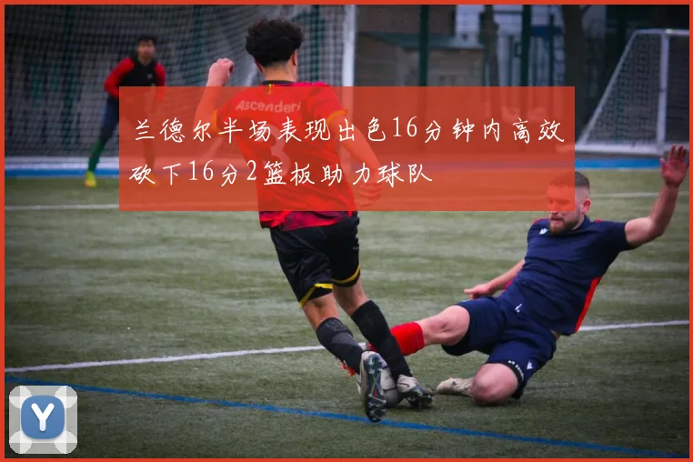 兰德尔半场表现出色16分钟内高效砍下16分2篮板助力球队