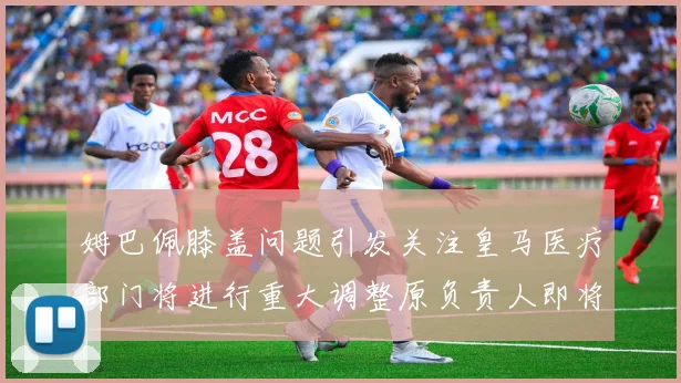 姆巴佩膝盖问题引发关注皇马医疗部门将进行重大调整原负责人即将离任