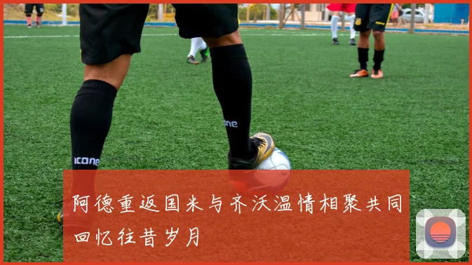 阿德重返国米与齐沃温情相聚共同回忆往昔岁月
