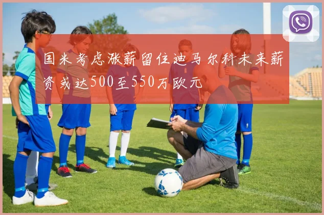 国米考虑涨薪留住迪马尔科未来薪资或达500至550万欧元