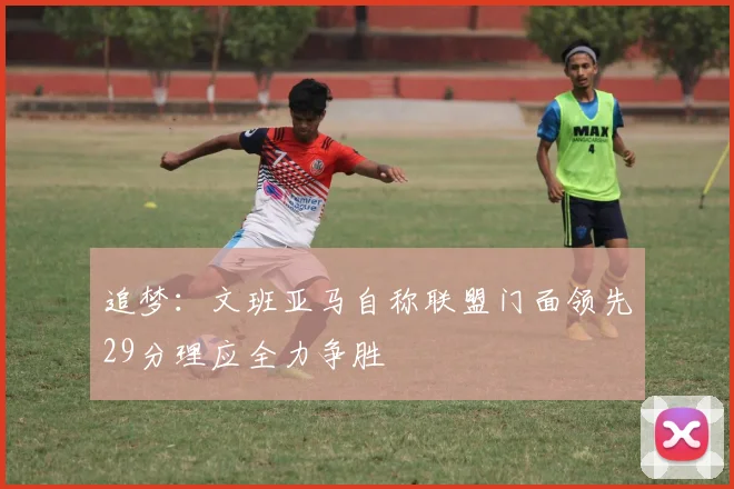 追梦：文班亚马自称联盟门面领先29分理应全力争胜