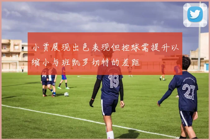 小贾展现出色表现但控球需提升以缩小与班凯罗切特的差距