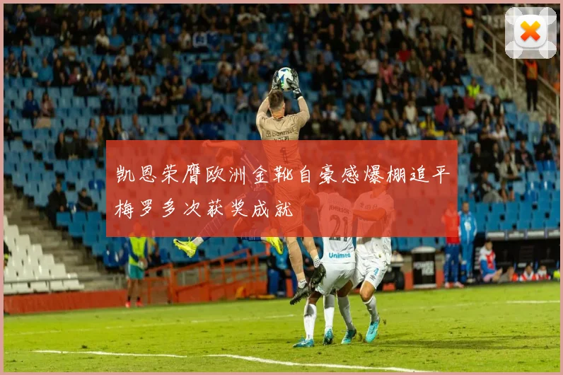 凯恩荣膺欧洲金靴自豪感爆棚追平梅罗多次获奖成就