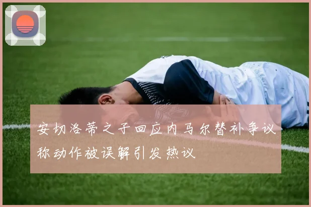 安切洛蒂之子回应内马尔替补争议称动作被误解引发热议