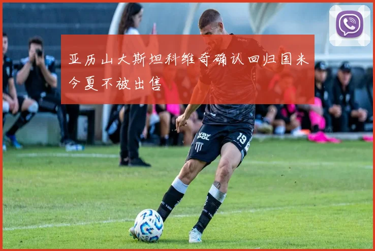 亚历山大斯坦科维奇确认回归国米今夏不被出售