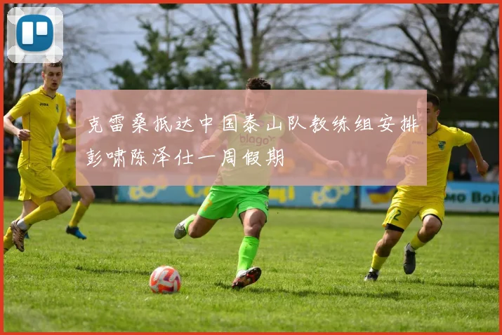 克雷桑抵达中国泰山队教练组安排彭啸陈泽仕一周假期