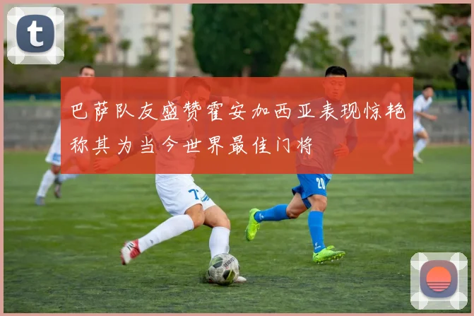 巴萨队友盛赞霍安加西亚表现惊艳称其为当今世界最佳门将