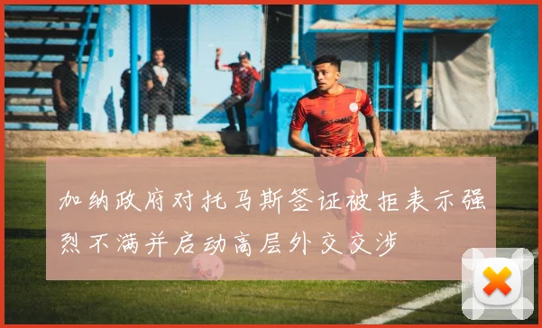 加纳政府对托马斯签证被拒表示强烈不满并启动高层外交交涉