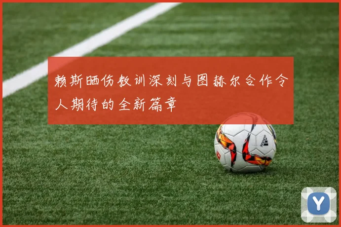 赖斯晒伤教训深刻与图赫尔合作令人期待的全新篇章