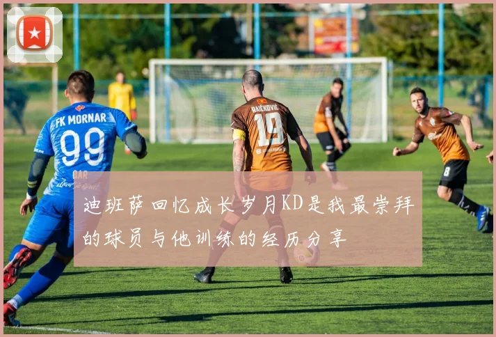 迪班萨回忆成长岁月KD是我最崇拜的球员与他训练的经历分享