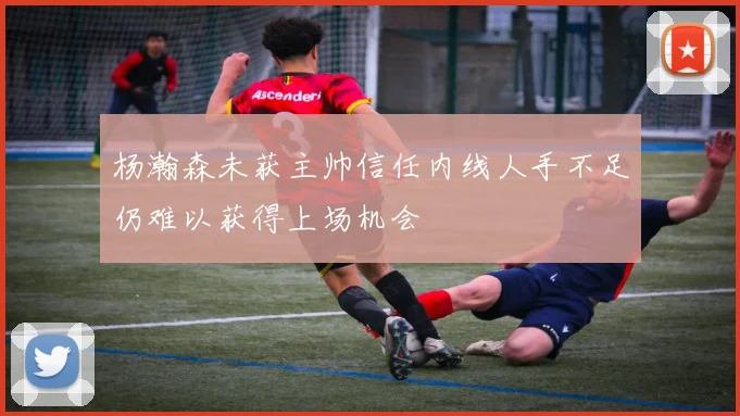 杨瀚森未获主帅信任内线人手不足仍难以获得上场机会