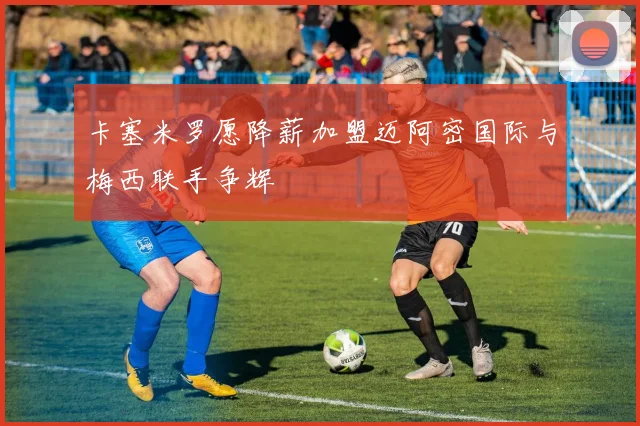 卡塞米罗愿降薪加盟迈阿密国际与梅西联手争辉