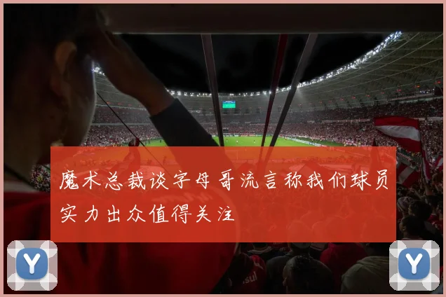 魔术总裁谈字母哥流言称我们球员实力出众值得关注