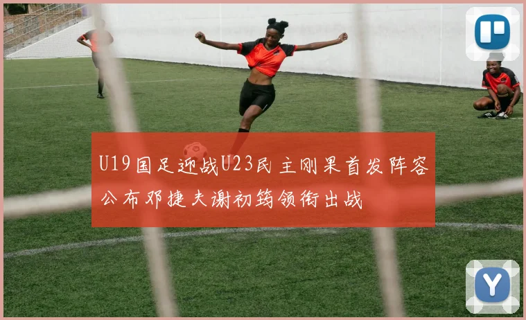 U19国足迎战U23民主刚果首发阵容公布邓捷夫谢初筠领衔出战