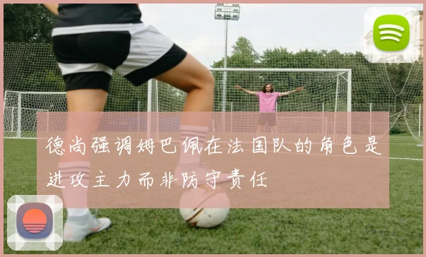 德尚强调姆巴佩在法国队的角色是进攻主力而非防守责任