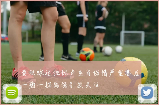 曼联球迷担忧卢克肖伤情严重赛后一瘸一拐离场引发关注