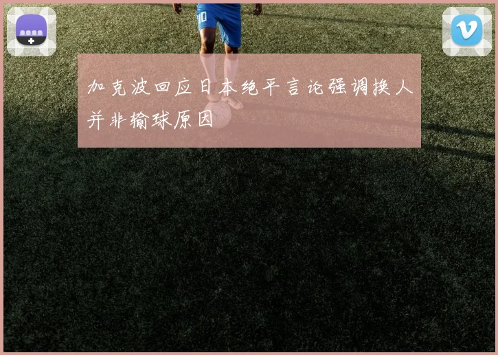 加克波回应日本绝平言论强调换人并非输球原因