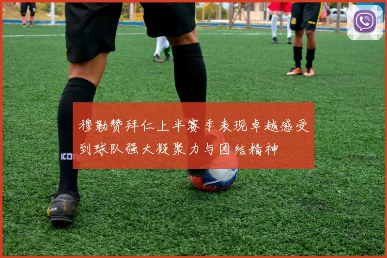 穆勒赞拜仁上半赛季表现卓越感受到球队强大凝聚力与团结精神