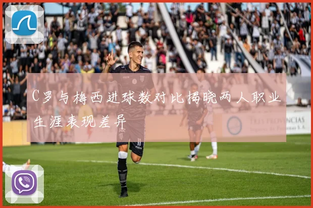C罗与梅西进球数对比揭晓两人职业生涯表现差异