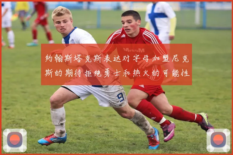 约翰斯塔克斯表达对字母加盟尼克斯的期待拒绝勇士和热火的可能性